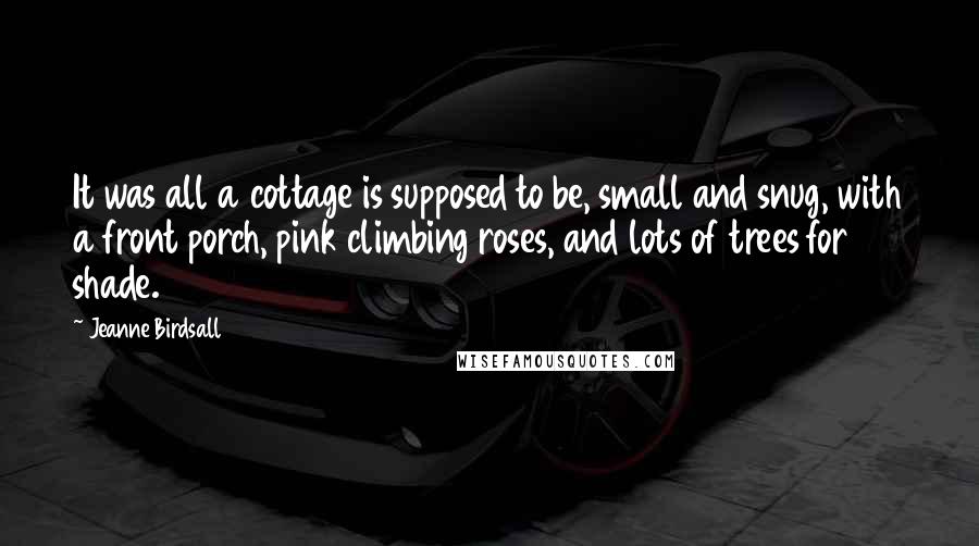 Jeanne Birdsall Quotes: It was all a cottage is supposed to be, small and snug, with a front porch, pink climbing roses, and lots of trees for shade.
