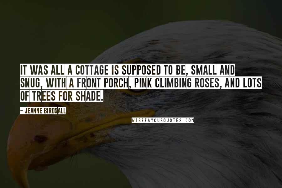 Jeanne Birdsall Quotes: It was all a cottage is supposed to be, small and snug, with a front porch, pink climbing roses, and lots of trees for shade.