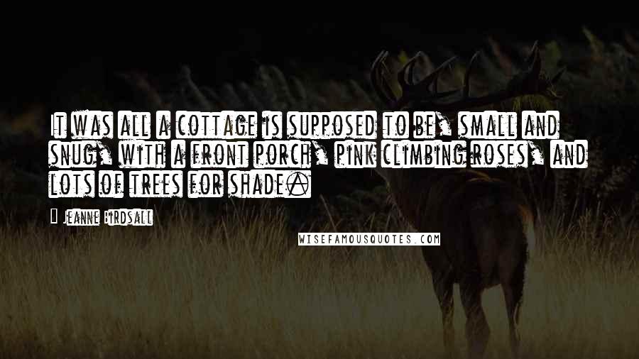 Jeanne Birdsall Quotes: It was all a cottage is supposed to be, small and snug, with a front porch, pink climbing roses, and lots of trees for shade.