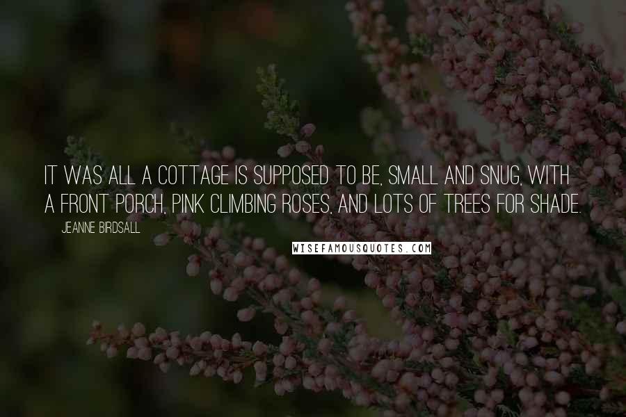 Jeanne Birdsall Quotes: It was all a cottage is supposed to be, small and snug, with a front porch, pink climbing roses, and lots of trees for shade.