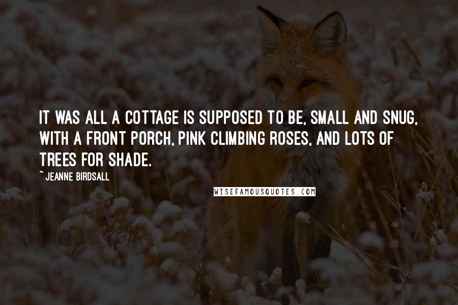 Jeanne Birdsall Quotes: It was all a cottage is supposed to be, small and snug, with a front porch, pink climbing roses, and lots of trees for shade.