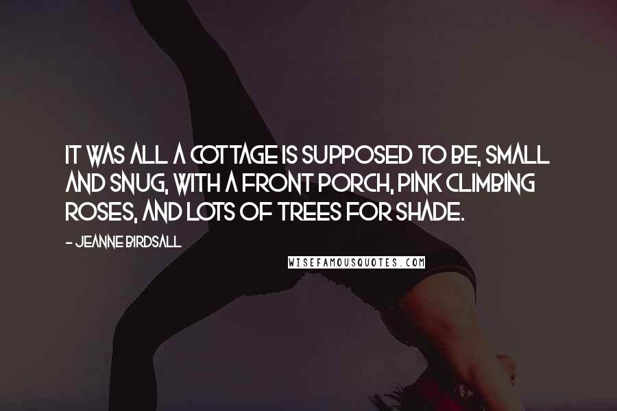 Jeanne Birdsall Quotes: It was all a cottage is supposed to be, small and snug, with a front porch, pink climbing roses, and lots of trees for shade.