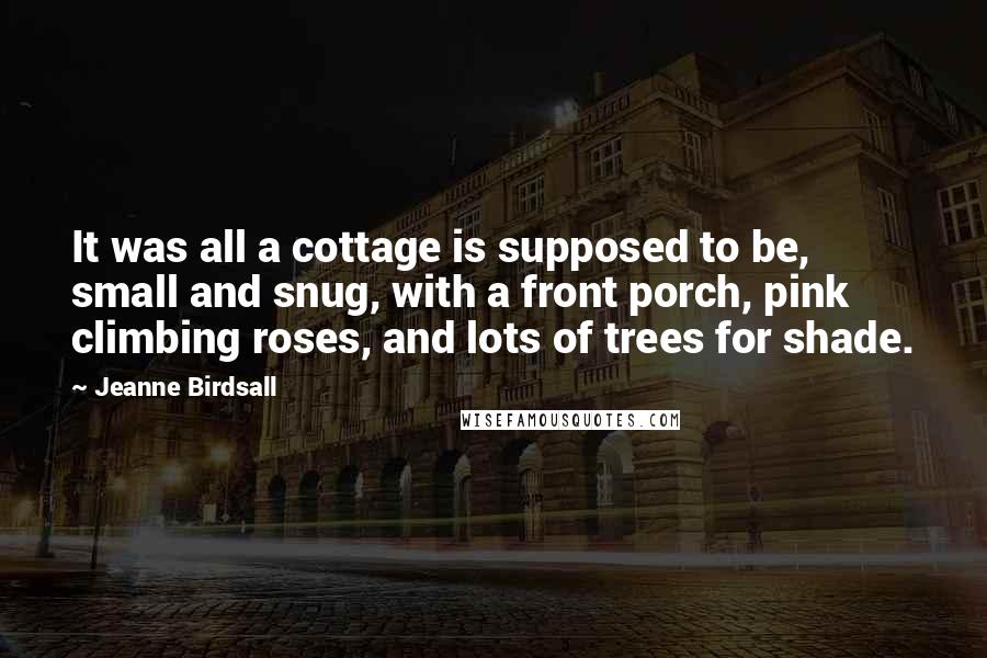 Jeanne Birdsall Quotes: It was all a cottage is supposed to be, small and snug, with a front porch, pink climbing roses, and lots of trees for shade.