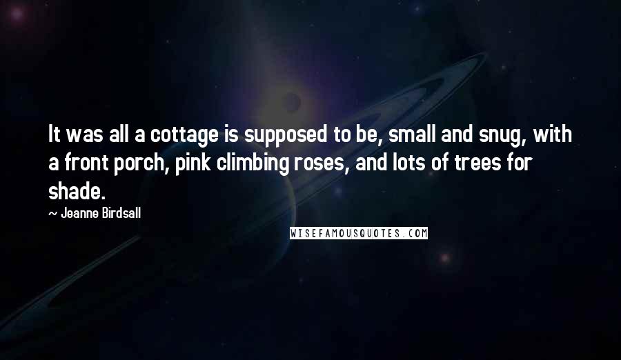 Jeanne Birdsall Quotes: It was all a cottage is supposed to be, small and snug, with a front porch, pink climbing roses, and lots of trees for shade.