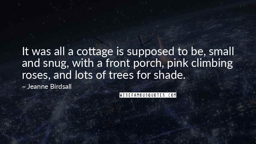 Jeanne Birdsall Quotes: It was all a cottage is supposed to be, small and snug, with a front porch, pink climbing roses, and lots of trees for shade.