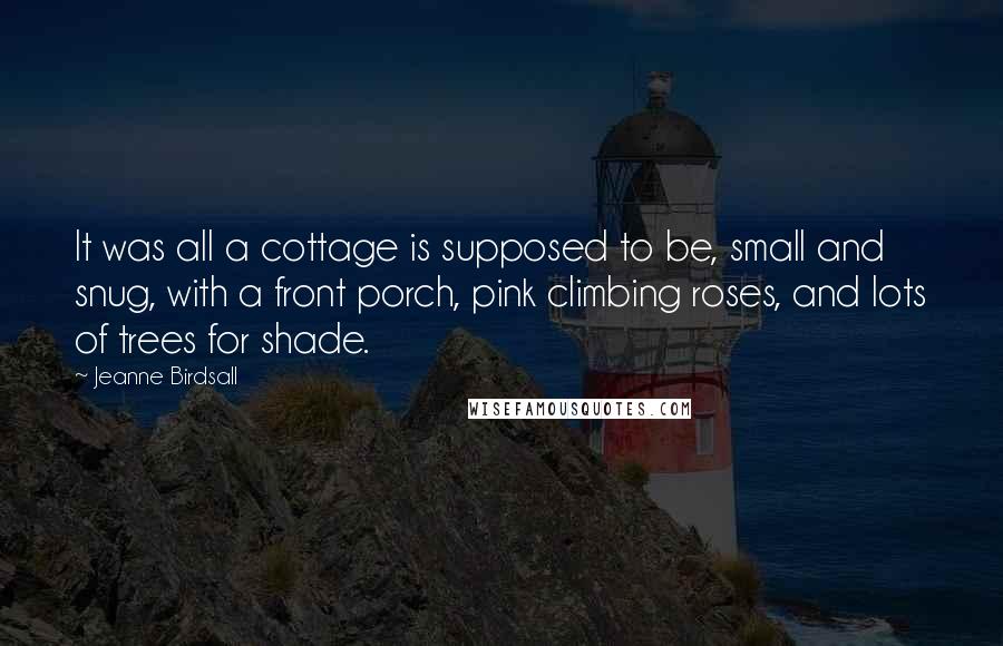 Jeanne Birdsall Quotes: It was all a cottage is supposed to be, small and snug, with a front porch, pink climbing roses, and lots of trees for shade.