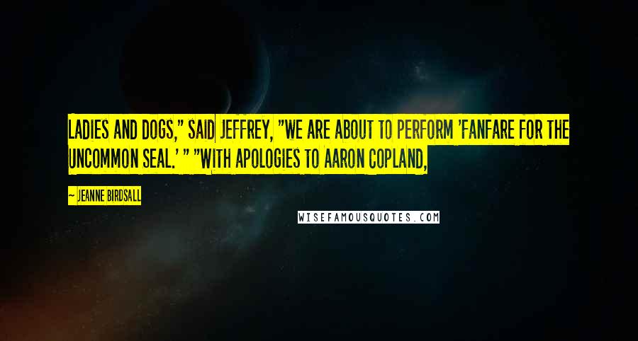 Jeanne Birdsall Quotes: Ladies and dogs," said Jeffrey, "we are about to perform 'Fanfare for the Uncommon Seal.' " "With apologies to Aaron Copland,