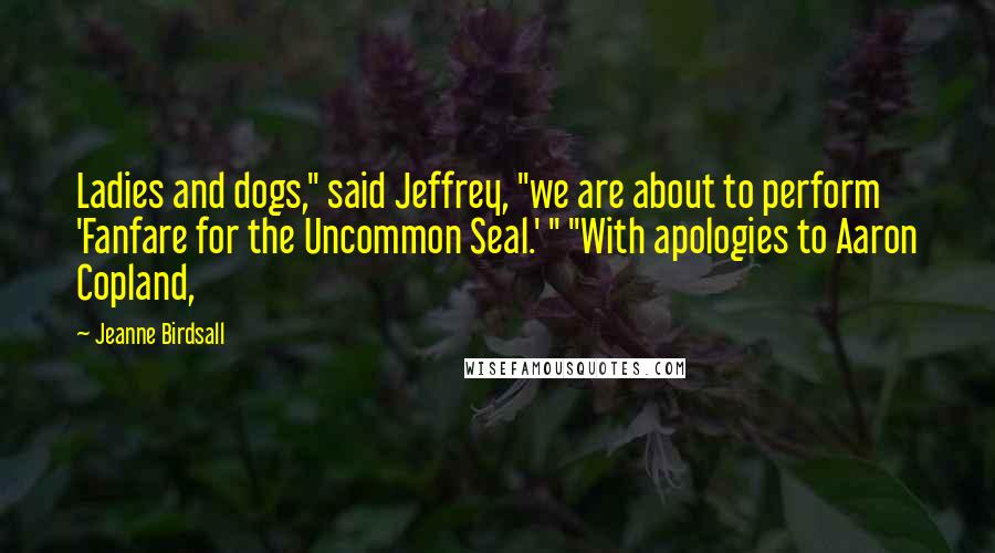 Jeanne Birdsall Quotes: Ladies and dogs," said Jeffrey, "we are about to perform 'Fanfare for the Uncommon Seal.' " "With apologies to Aaron Copland,