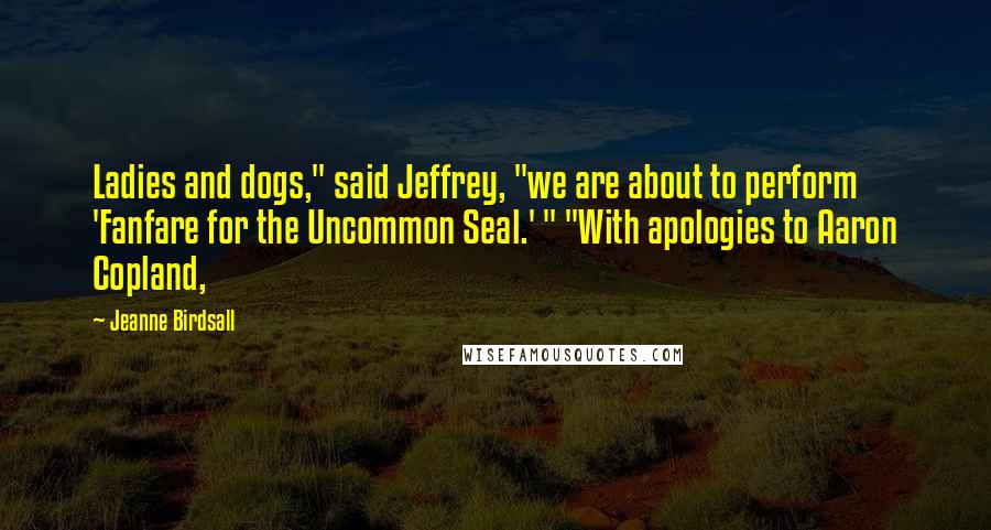 Jeanne Birdsall Quotes: Ladies and dogs," said Jeffrey, "we are about to perform 'Fanfare for the Uncommon Seal.' " "With apologies to Aaron Copland,