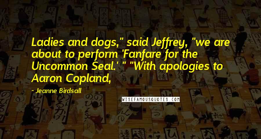 Jeanne Birdsall Quotes: Ladies and dogs," said Jeffrey, "we are about to perform 'Fanfare for the Uncommon Seal.' " "With apologies to Aaron Copland,