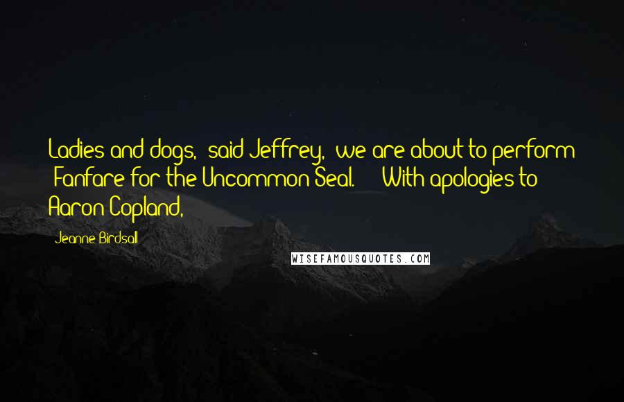 Jeanne Birdsall Quotes: Ladies and dogs," said Jeffrey, "we are about to perform 'Fanfare for the Uncommon Seal.' " "With apologies to Aaron Copland,