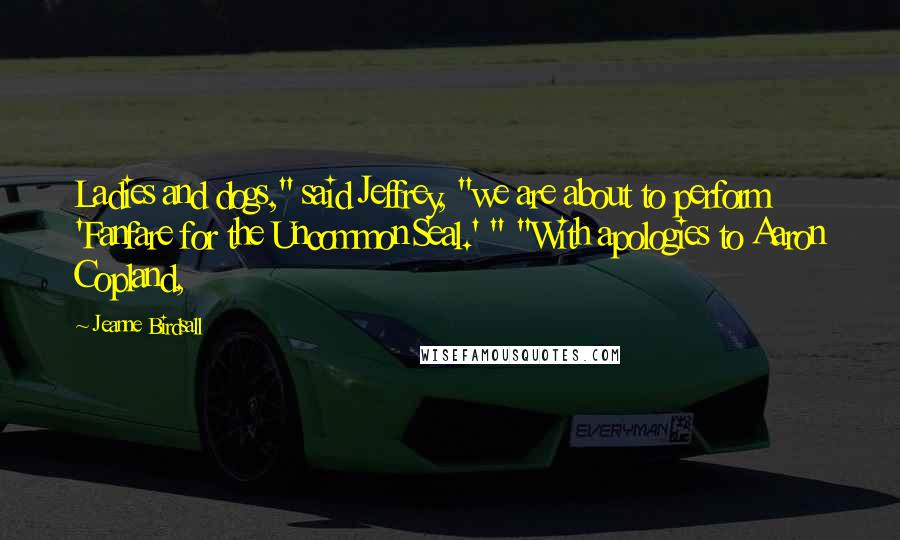 Jeanne Birdsall Quotes: Ladies and dogs," said Jeffrey, "we are about to perform 'Fanfare for the Uncommon Seal.' " "With apologies to Aaron Copland,