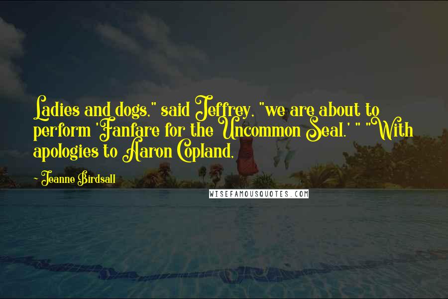 Jeanne Birdsall Quotes: Ladies and dogs," said Jeffrey, "we are about to perform 'Fanfare for the Uncommon Seal.' " "With apologies to Aaron Copland,