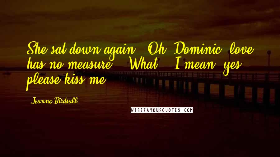 Jeanne Birdsall Quotes: She sat down again. "Oh, Dominic, love has no measure." "What?" "I mean, yes, please kiss me.