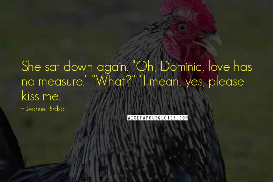 Jeanne Birdsall Quotes: She sat down again. "Oh, Dominic, love has no measure." "What?" "I mean, yes, please kiss me.