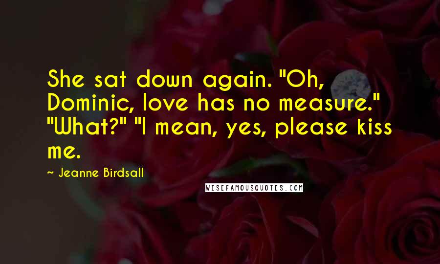 Jeanne Birdsall Quotes: She sat down again. "Oh, Dominic, love has no measure." "What?" "I mean, yes, please kiss me.