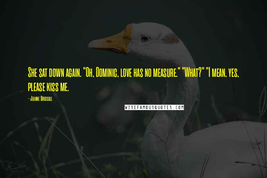 Jeanne Birdsall Quotes: She sat down again. "Oh, Dominic, love has no measure." "What?" "I mean, yes, please kiss me.