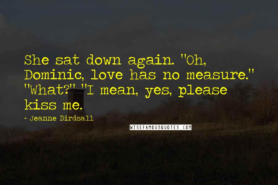 Jeanne Birdsall Quotes: She sat down again. "Oh, Dominic, love has no measure." "What?" "I mean, yes, please kiss me.