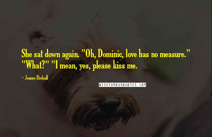 Jeanne Birdsall Quotes: She sat down again. "Oh, Dominic, love has no measure." "What?" "I mean, yes, please kiss me.