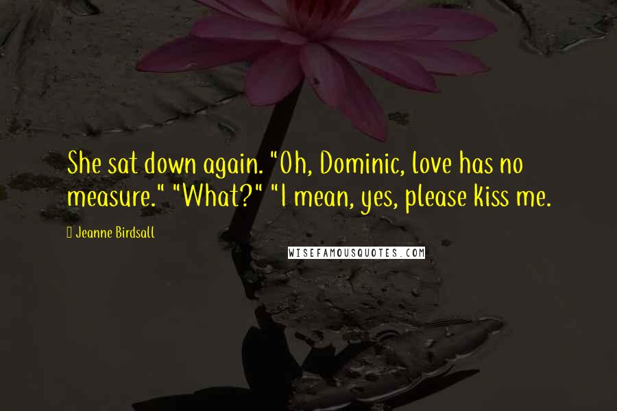 Jeanne Birdsall Quotes: She sat down again. "Oh, Dominic, love has no measure." "What?" "I mean, yes, please kiss me.