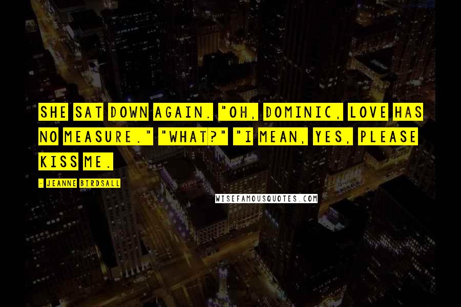 Jeanne Birdsall Quotes: She sat down again. "Oh, Dominic, love has no measure." "What?" "I mean, yes, please kiss me.