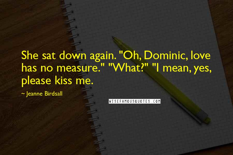 Jeanne Birdsall Quotes: She sat down again. "Oh, Dominic, love has no measure." "What?" "I mean, yes, please kiss me.