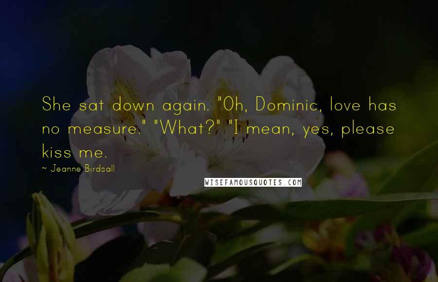 Jeanne Birdsall Quotes: She sat down again. "Oh, Dominic, love has no measure." "What?" "I mean, yes, please kiss me.