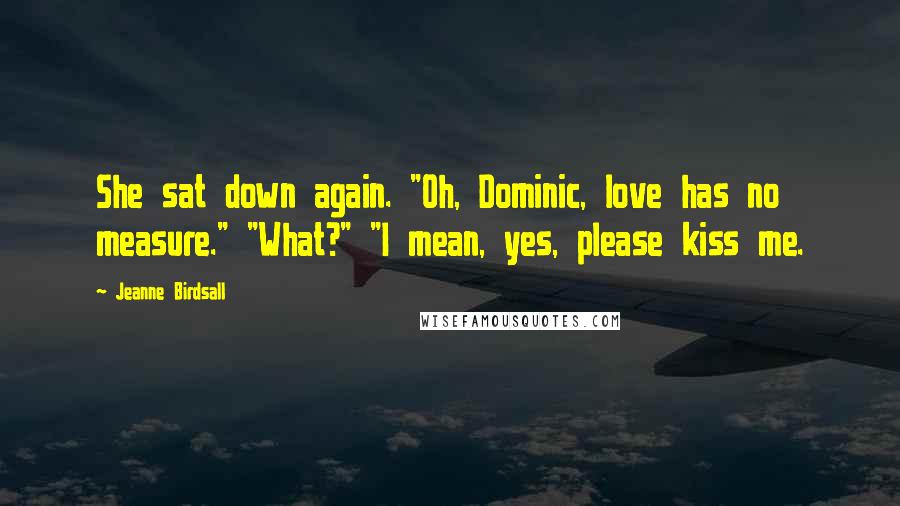 Jeanne Birdsall Quotes: She sat down again. "Oh, Dominic, love has no measure." "What?" "I mean, yes, please kiss me.