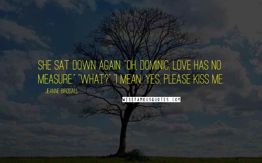 Jeanne Birdsall Quotes: She sat down again. "Oh, Dominic, love has no measure." "What?" "I mean, yes, please kiss me.