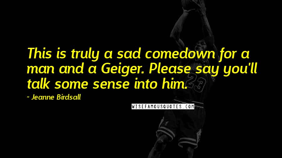 Jeanne Birdsall Quotes: This is truly a sad comedown for a man and a Geiger. Please say you'll talk some sense into him.