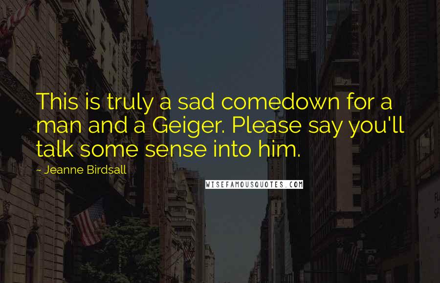 Jeanne Birdsall Quotes: This is truly a sad comedown for a man and a Geiger. Please say you'll talk some sense into him.