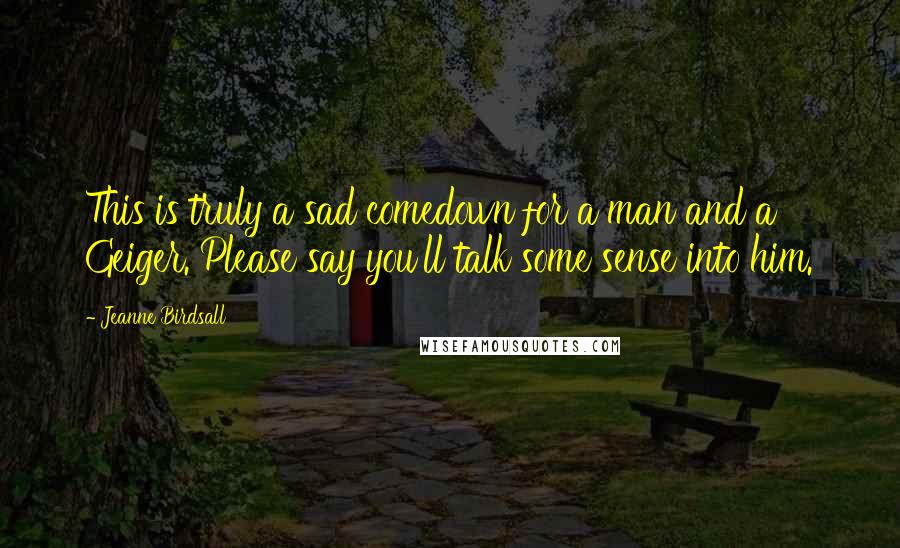 Jeanne Birdsall Quotes: This is truly a sad comedown for a man and a Geiger. Please say you'll talk some sense into him.