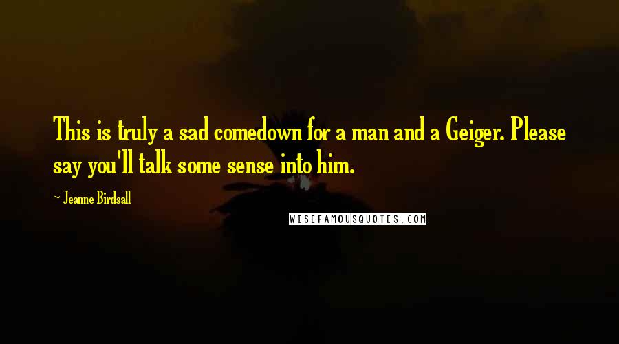 Jeanne Birdsall Quotes: This is truly a sad comedown for a man and a Geiger. Please say you'll talk some sense into him.