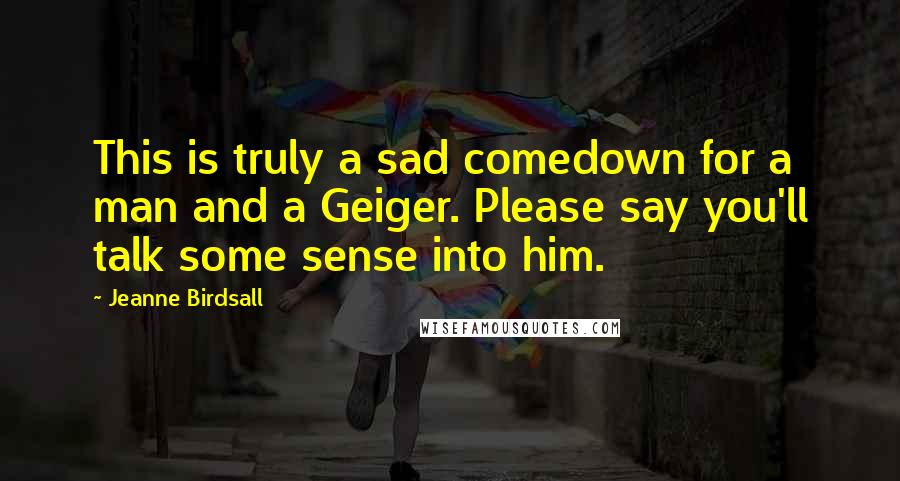 Jeanne Birdsall Quotes: This is truly a sad comedown for a man and a Geiger. Please say you'll talk some sense into him.