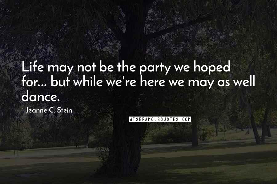 Jeanne C. Stein Quotes: Life may not be the party we hoped for... but while we're here we may as well dance.