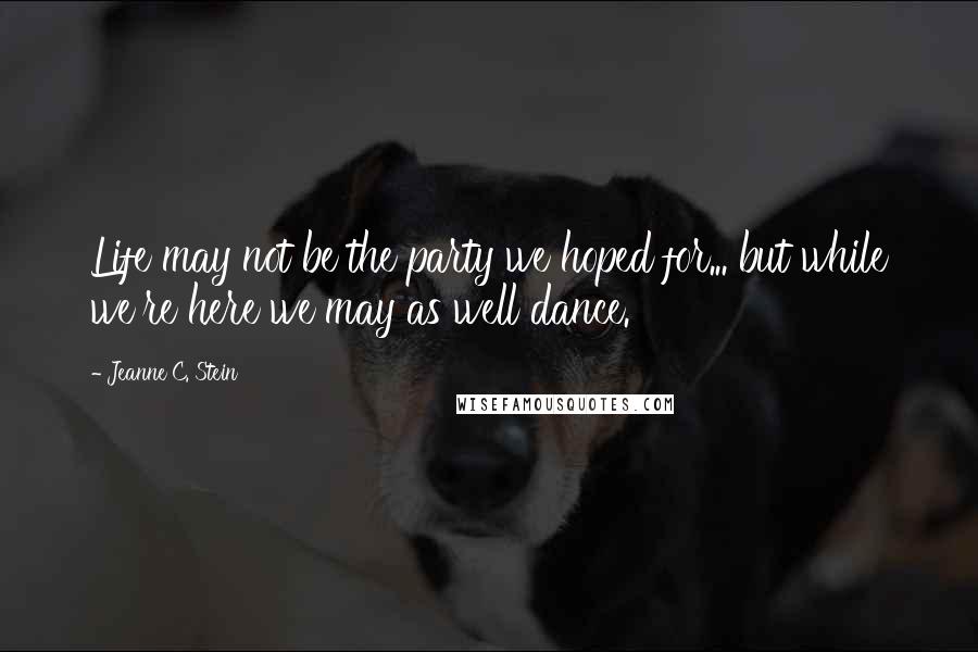 Jeanne C. Stein Quotes: Life may not be the party we hoped for... but while we're here we may as well dance.