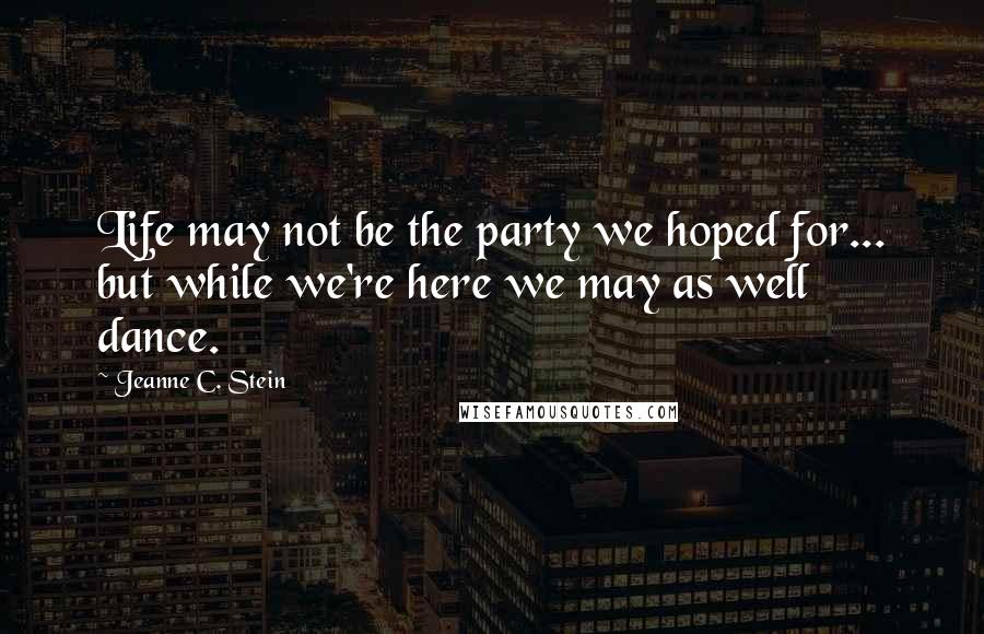 Jeanne C. Stein Quotes: Life may not be the party we hoped for... but while we're here we may as well dance.