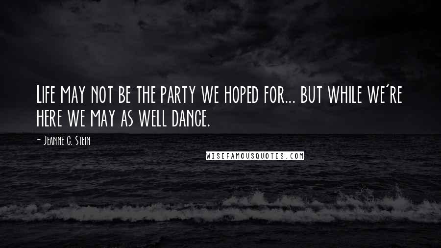 Jeanne C. Stein Quotes: Life may not be the party we hoped for... but while we're here we may as well dance.