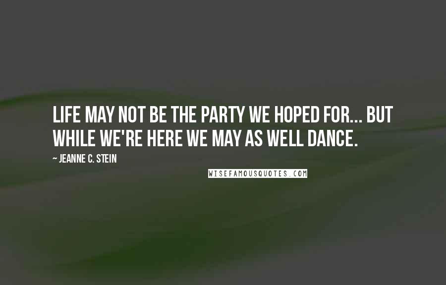 Jeanne C. Stein Quotes: Life may not be the party we hoped for... but while we're here we may as well dance.
