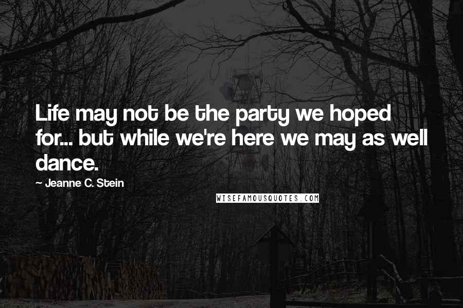 Jeanne C. Stein Quotes: Life may not be the party we hoped for... but while we're here we may as well dance.