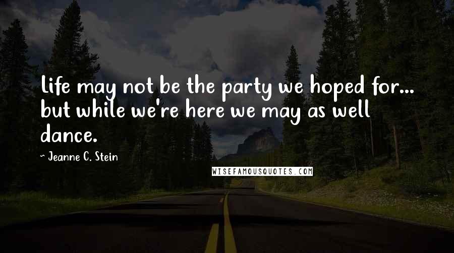 Jeanne C. Stein Quotes: Life may not be the party we hoped for... but while we're here we may as well dance.