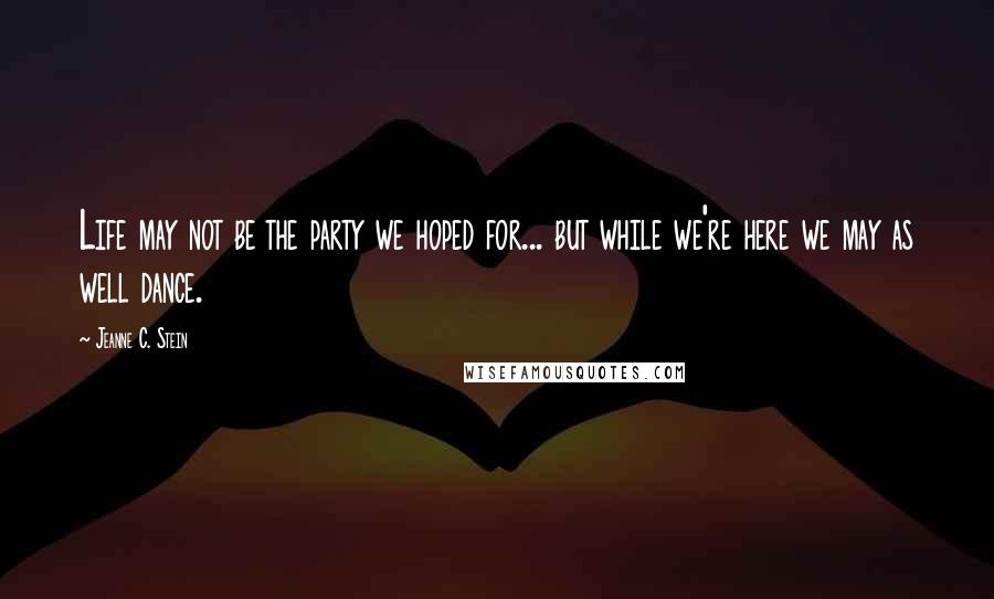 Jeanne C. Stein Quotes: Life may not be the party we hoped for... but while we're here we may as well dance.