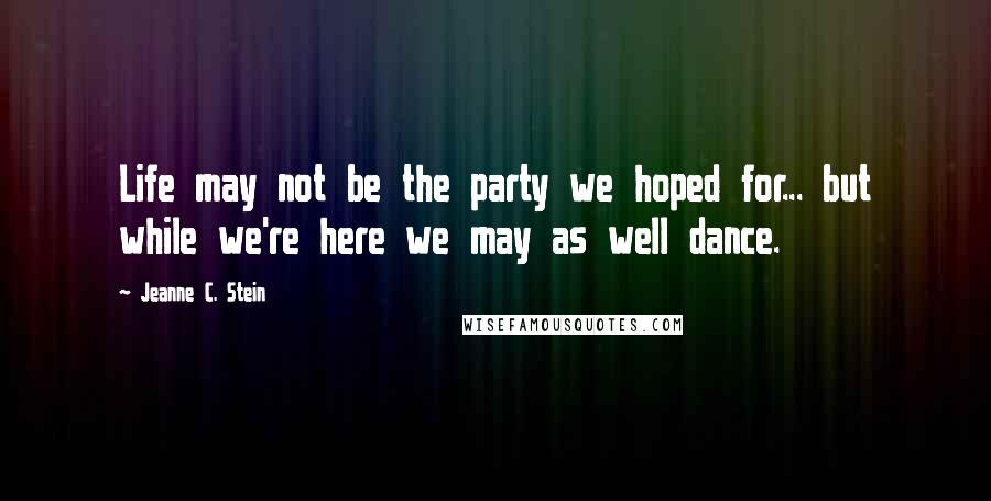 Jeanne C. Stein Quotes: Life may not be the party we hoped for... but while we're here we may as well dance.