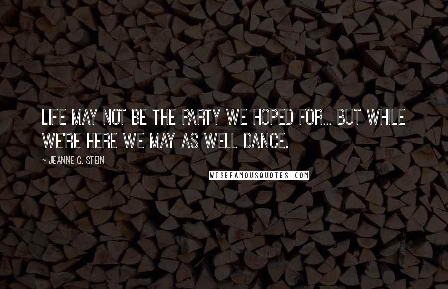 Jeanne C. Stein Quotes: Life may not be the party we hoped for... but while we're here we may as well dance.