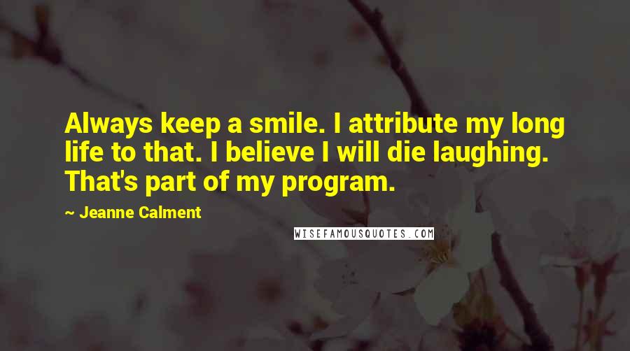 Jeanne Calment Quotes: Always keep a smile. I attribute my long life to that. I believe I will die laughing. That's part of my program.