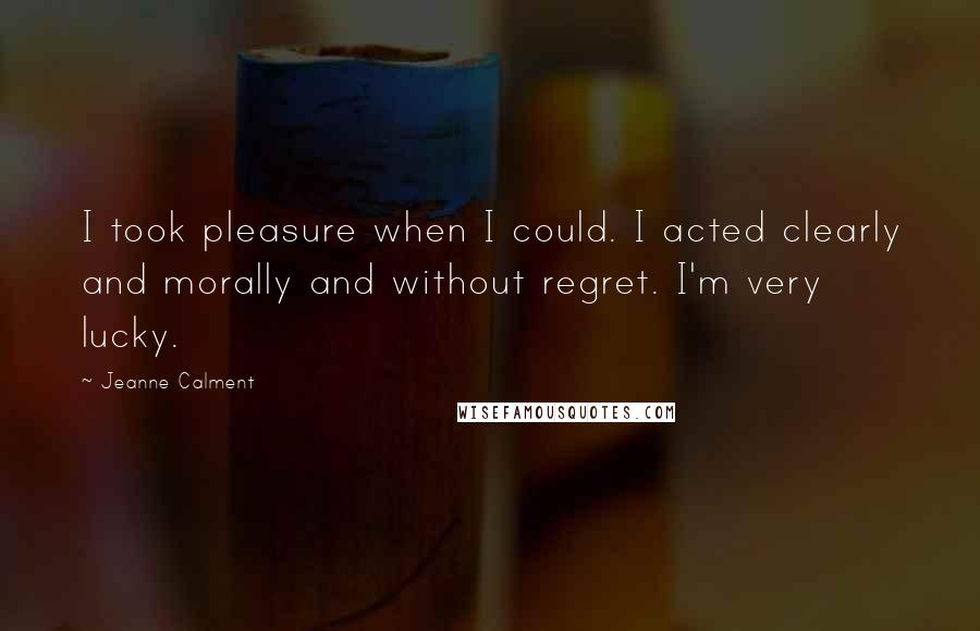 Jeanne Calment Quotes: I took pleasure when I could. I acted clearly and morally and without regret. I'm very lucky.