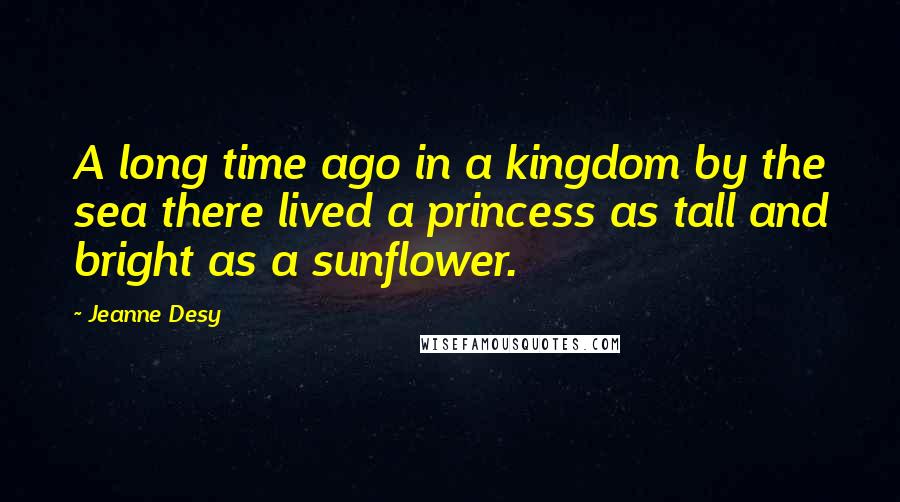 Jeanne Desy Quotes: A long time ago in a kingdom by the sea there lived a princess as tall and bright as a sunflower.