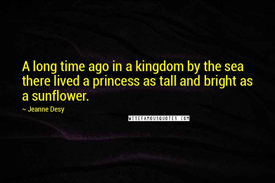 Jeanne Desy Quotes: A long time ago in a kingdom by the sea there lived a princess as tall and bright as a sunflower.