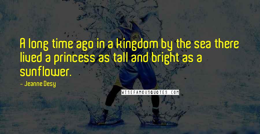 Jeanne Desy Quotes: A long time ago in a kingdom by the sea there lived a princess as tall and bright as a sunflower.