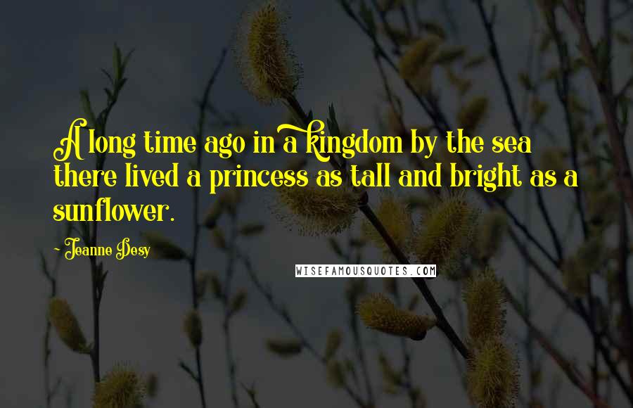 Jeanne Desy Quotes: A long time ago in a kingdom by the sea there lived a princess as tall and bright as a sunflower.